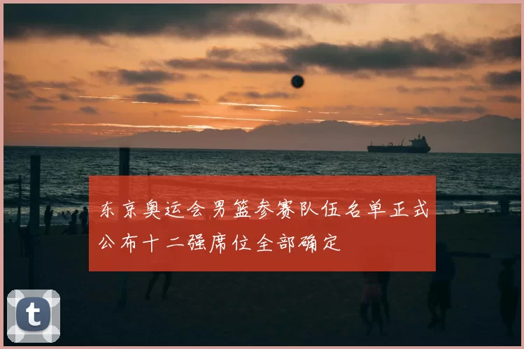 东京奥运会男篮参赛队伍名单正式公布十二强席位全部确定