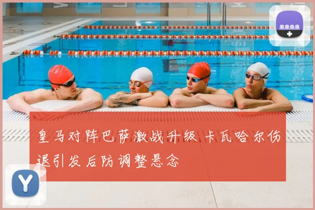 皇马对阵巴萨激战升级 卡瓦哈尔伤退引发后防调整悬念