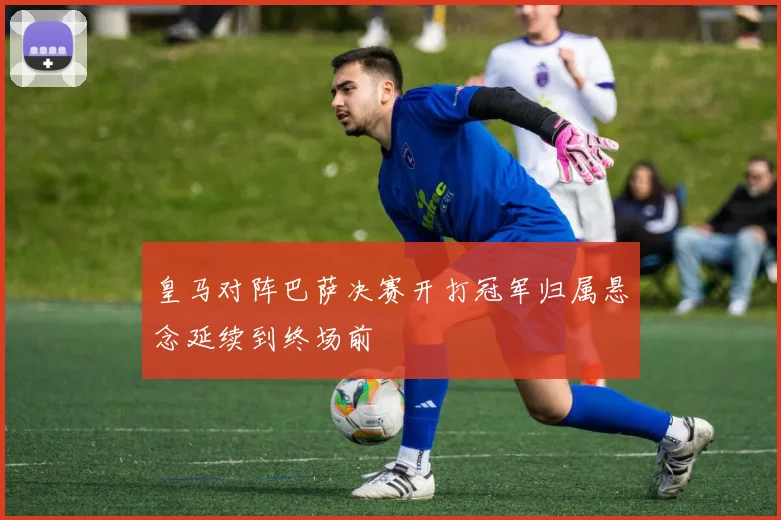 皇马对阵巴萨决赛开打冠军归属悬念延续到终场前