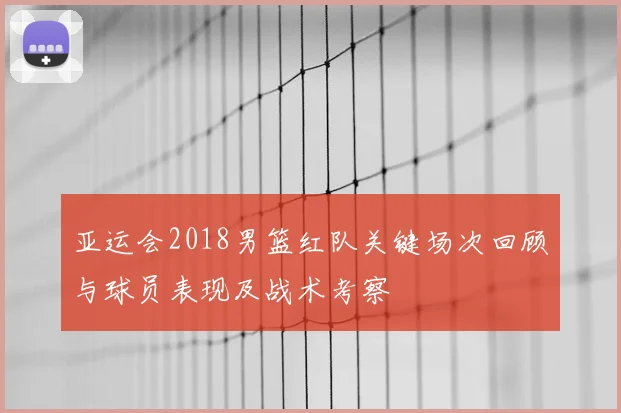 亚运会2018男篮红队关键场次回顾与球员表现及战术考察