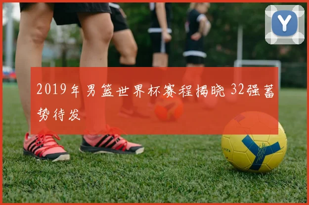 2019年男篮世界杯赛程揭晓 32强蓄势待发