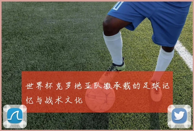 世界杯克罗地亚队徽承载的足球记忆与战术文化