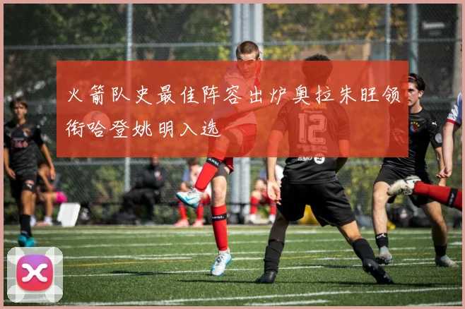 火箭队史最佳阵容出炉奥拉朱旺领衔哈登姚明入选