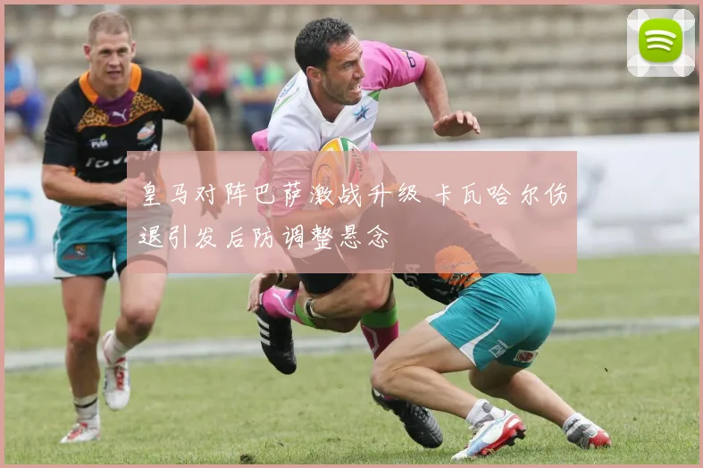 皇马对阵巴萨激战升级 卡瓦哈尔伤退引发后防调整悬念