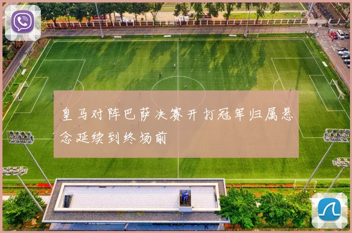 皇马对阵巴萨决赛开打冠军归属悬念延续到终场前